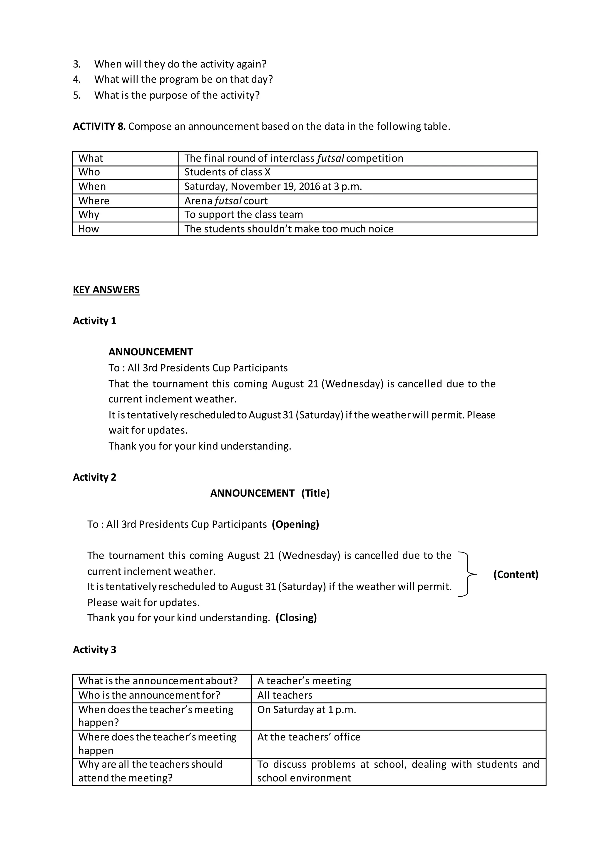 3. When will they do the activity again?
4. What will the program be on that day?
5. What is the purpose of the activity?
ACTIVITY 8. Compose an announcement based on the data in the following table.
What The final round of interclass futsal competition
Who Students of class X
When Saturday, November 19, 2016 at 3 p.m.
Where Arena futsal court
Why To support the class team
How The students shouldn’t make too much noice
KEY ANSWERS
Activity 1
ANNOUNCEMENT
To : All 3rd Presidents Cup Participants
That the tournament this coming August 21 (Wednesday) is cancelled due to the
current inclement weather.
It istentativelyrescheduledtoAugust31 (Saturday) if the weatherwill permit.Please
wait for updates.
Thank you for your kind understanding.
Activity 2
ANNOUNCEMENT (Title)
To : All 3rd Presidents Cup Participants (Opening)
The tournament this coming August 21 (Wednesday) is cancelled due to the
current inclement weather.
It istentativelyrescheduled to August 31 (Saturday) if the weather will permit.
Please wait for updates.
Thank you for your kind understanding. (Closing)
Activity 3
What isthe announcementabout? A teacher’s meeting
Who isthe announcementfor? All teachers
Whendoesthe teacher’smeeting
happen?
On Saturday at 1 p.m.
Where doesthe teacher’smeeting
happen
At the teachers’ office
Why are all the teachersshould
attendthe meeting?
To discuss problems at school, dealing with students and
school environment
(Content)
 