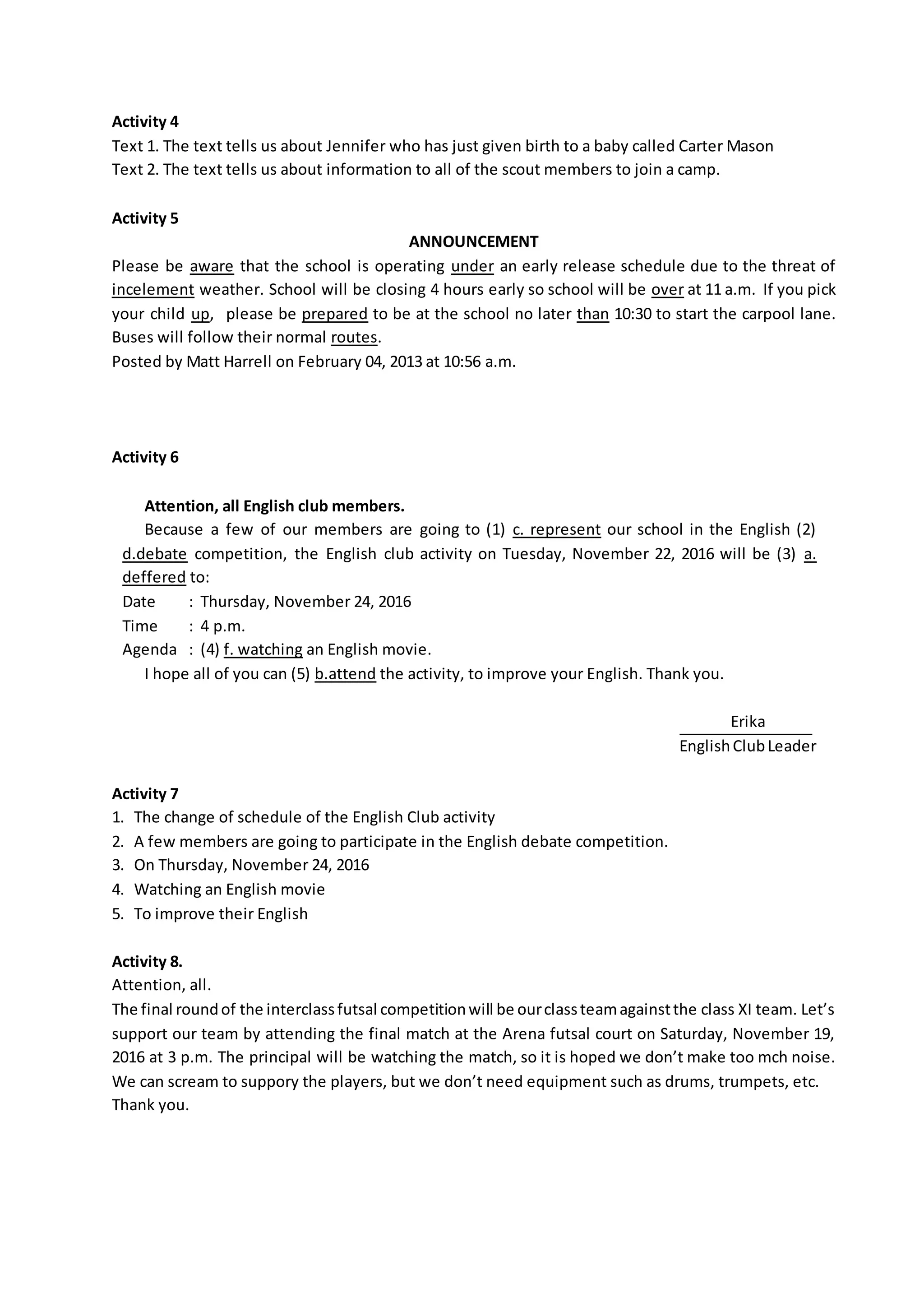 Activity 4
Text 1. The text tells us about Jennifer who has just given birth to a baby called Carter Mason
Text 2. The text tells us about information to all of the scout members to join a camp.
Activity 5
ANNOUNCEMENT
Please be aware that the school is operating under an early release schedule due to the threat of
incelement weather. School will be closing 4 hours early so school will be over at 11 a.m. If you pick
your child up, please be prepared to be at the school no later than 10:30 to start the carpool lane.
Buses will follow their normal routes.
Posted by Matt Harrell on February 04, 2013 at 10:56 a.m.
Activity 6
Attention, all English club members.
Because a few of our members are going to (1) c. represent our school in the English (2)
d.debate competition, the English club activity on Tuesday, November 22, 2016 will be (3) a.
deffered to:
Date : Thursday, November 24, 2016
Time : 4 p.m.
Agenda : (4) f. watching an English movie.
I hope all of you can (5) b.attend the activity, to improve your English. Thank you.
Erika
EnglishClubLeader
Activity 7
1. The change of schedule of the English Club activity
2. A few members are going to participate in the English debate competition.
3. On Thursday, November 24, 2016
4. Watching an English movie
5. To improve their English
Activity 8.
Attention, all.
The final roundof the interclassfutsal competitionwill be ourclassteamagainstthe class XI team. Let’s
support our team by attending the final match at the Arena futsal court on Saturday, November 19,
2016 at 3 p.m. The principal will be watching the match, so it is hoped we don’t make too mch noise.
We can scream to suppory the players, but we don’t need equipment such as drums, trumpets, etc.
Thank you.
 