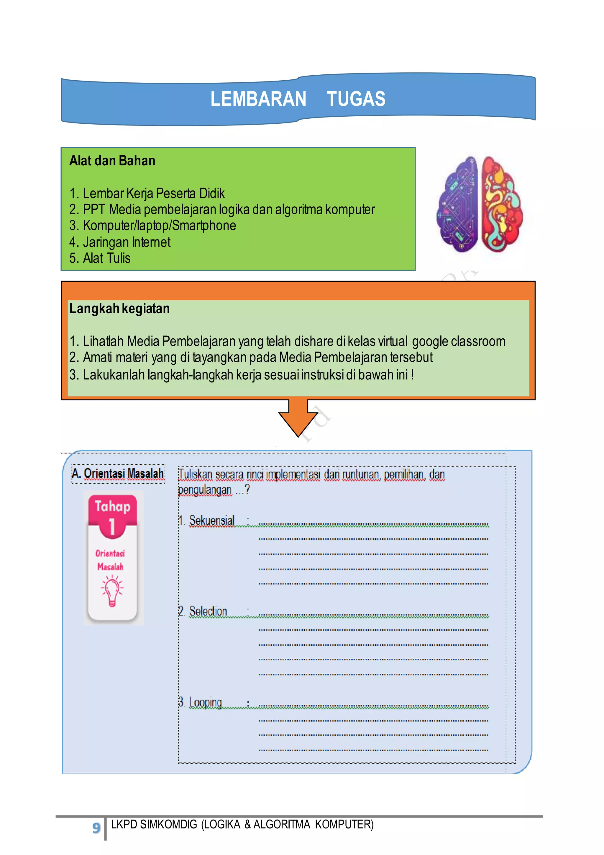 9 LKPD SIMKOMDIG (LOGIKA & ALGORITMA KOMPUTER)
Alat dan Bahan
1. LembarKerja Peserta Didik
2. PPT Media pembelajaran logika dan algoritma komputer
3. Komputer/laptop/Smartphone
4. Jaringan Internet
5. Alat Tulis
Langkahkegiatan
1. Lihatlah Media Pembelajaran yang telah dishare dikelas virtual google classroom
2. Amati materi yang di tayangkan pada Media Pembelajaran tersebut
3. Lakukanlah langkah-langkah kerja sesuaiinstruksidi bawah ini !
LEMBARAN TUGAS
 