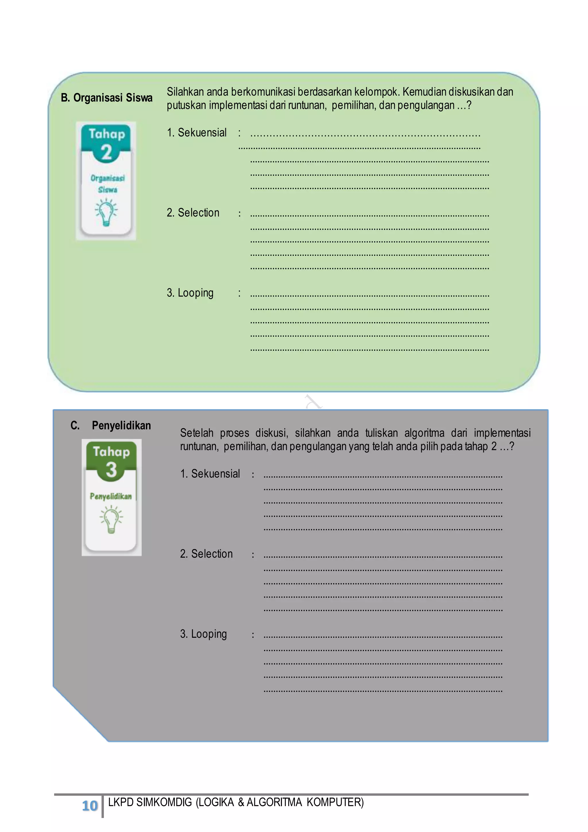10 LKPD SIMKOMDIG (LOGIKA & ALGORITMA KOMPUTER)
Silahkan anda berkomunikasi berdasarkan kelompok. Kemudian diskusikan dan
putuskan implementasi dari runtunan, pemilihan, dan pengulangan …?
1. Sekuensial : ………………………………………………………………
……………………………………………………………………………………..
…………………………………………………………………………………….
…………………………………………………………………………………….
…………………………………………………………………………………….
2. Selection : …………………………………………………………………………………….
…………………………………………………………………………………….
…………………………………………………………………………………….
…………………………………………………………………………………….
…………………………………………………………………………………….
3. Looping : …………………………………………………………………………………….
…………………………………………………………………………………….
…………………………………………………………………………………….
…………………………………………………………………………………….
…………………………………………………………………………………….
B. Organisasi Siswa
C. Penyelidikan
Setelah proses diskusi, silahkan anda tuliskan algoritma dari implementasi
runtunan, pemilihan, dan pengulangan yang telah anda pilih pada tahap 2 …?
1. Sekuensial : …………………………………………………………………………………….
…………………………………………………………………………………….
…………………………………………………………………………………….
…………………………………………………………………………………….
…………………………………………………………………………………….
2. Selection : …………………………………………………………………………………….
…………………………………………………………………………………….
…………………………………………………………………………………….
…………………………………………………………………………………….
…………………………………………………………………………………….
3. Looping : …………………………………………………………………………………….
…………………………………………………………………………………….
…………………………………………………………………………………….
…………………………………………………………………………………….
…………………………………………………………………………………….
 