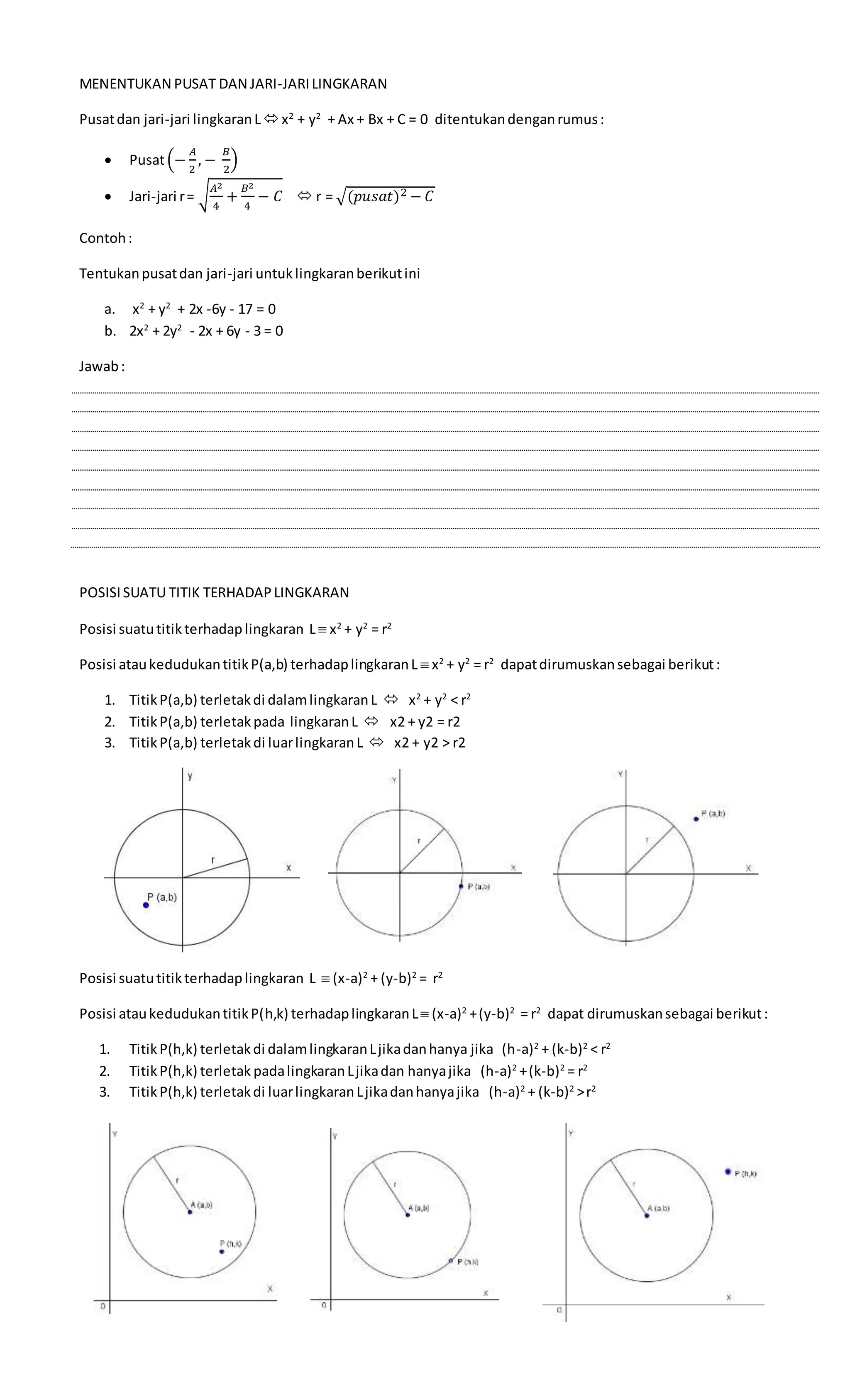 3
MENENTUKAN PUSAT DAN JARI-JARILINGKARAN
Pusatdan jari-jari lingkaranLx2
+ y2
+ Ax + Bx + C = 0 ditentukandenganrumus:
 Pusat(−
𝐴
2
, −
𝐵
2
)
 Jari-jari r= √
𝐴2
4
+
𝐵2
4
− 𝐶  r = √(𝑝𝑢𝑠𝑎𝑡)2 − 𝐶
Contoh:
Tentukanpusatdan jari-jari untuklingkaranberikutini
a. x2
+ y2
+ 2x -6y - 17 = 0
b. 2x2
+ 2y2
- 2x + 6y - 3 = 0
Jawab:
POSISISUATU TITIK TERHADAPLINGKARAN
Posisi suatutitikterhadaplingkaran L  x2
+ y2
= r2
Posisi ataukedudukantitikP(a,b) terhadaplingkaranL  x2
+ y2
= r2
dapatdirumuskansebagai berikut:
1. TitikP(a,b) terletakdi dalamlingkaranL  x2
+ y2
< r2
2. TitikP(a,b) terletak pada lingkaranL  x2 + y2 = r2
3. TitikP(a,b) terletakdi luarlingkaranL  x2 + y2 > r2
Posisi suatutitikterhadaplingkaran L  (x-a)2
+ (y-b)2
= r2
Posisi ataukedudukantitikP(h,k) terhadaplingkaranL (x-a)2
+(y-b)2
= r2
dapat dirumuskansebagai berikut:
1. TitikP(h,k) terletakdi dalamlingkaranLjikadanhanya jika (h-a)2
+ (k-b)2
< r2
2. TitikP(h,k) terletak padalingkaranLjikadan hanyajika (h-a)2
+(k-b)2
= r2
3. TitikP(h,k) terletakdi luarlingkaranLjikadanhanyajika (h-a)2
+ (k-b)2
>r2
 