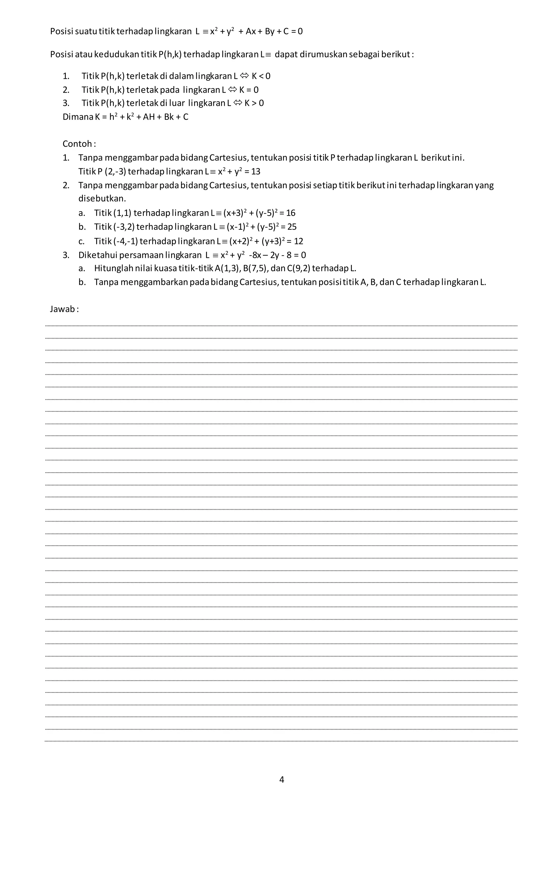 4
Posisi suatutitikterhadaplingkaran L  x2
+ y2
+ Ax + By + C = 0
Posisi ataukedudukantitikP(h,k) terhadaplingkaranL dapat dirumuskansebagai berikut:
1. TitikP(h,k) terletakdi dalamlingkaranL  K < 0
2. TitikP(h,k) terletakpada lingkaranL K = 0
3. TitikP(h,k) terletakdi luar lingkaranL K > 0
DimanaK = h2
+ k2
+ AH + Bk + C
Contoh:
1. Tanpa menggambarpadabidangCartesius,tentukanposisi titikPterhadaplingkaranL berikutini.
TitikP (2,-3) terhadaplingkaranL x2
+ y2
= 13
2. Tanpa menggambarpadabidangCartesius,tentukanposisi setiaptitikberikutini terhadaplingkaranyang
disebutkan.
a. Titik(1,1) terhadaplingkaranL (x+3)2
+ (y-5)2
= 16
b. Titik(-3,2) terhadaplingkaranL  (x-1)2
+ (y-5)2
= 25
c. Titik(-4,-1) terhadaplingkaranL (x+2)2
+ (y+3)2
= 12
3. Diketahui persamaanlingkaran L  x2
+ y2
-8x – 2y - 8 = 0
a. Hitunglahnilai kuasatitik-titikA(1,3),B(7,5),danC(9,2) terhadapL.
b. Tanpa menggambarkanpadabidangCartesius,tentukanposisititikA,B,danC terhadaplingkaranL.
Jawab:
 