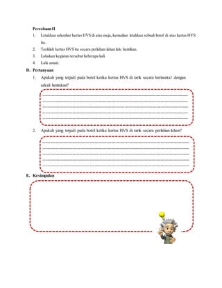 Percobaan II
1. Letakkan selembar kertas HVS di atas meja, kemudian letakkan sebuah botol di atas kertas HVS
itu.
2. Tariklah kertas HVS itu secara perlahan-lahan lalu hentikan.
3. Lakukan kegiatan tersebut beberapa kali
4. Lalu amati.
D. Pertanyaan
1. Apakah yang terjadi pada botol ketika kertas HVS di tarik secara horizontal dengan
sekali hentakan?
2. Apakah yang terjadi pada botol ketika kertas HVS di tarik secara perlahan-lahan?
E. Kesimpulan
----------------------------------------------------------------------------------------------------
----------------------------------------------------------------------------------------------------
----------------------------------------------------------------------------------------------------
----------------------------------------------------------------------------------------------------
----------------------------------------------------------------------------------------------------
------------------------------------------------------------------------------------
----------------------------------------------------------------------------------------------------
---
----------------------------------------------------------------------------------------------------
---
----------------------------------------------------------------------------------------------------
---
----------------------------------------------------------------------------------------------------
---
----------------------------------------------------------------------------------------------------
---
-----------------------------------------------------------------------------------------------------
-----------------------------------------------------------------------------------------------------
-----------------------------------------------------------------------------------------------------
-----------------------------------------------------------------------------------------------------
-----------------------------------------------------------------------------------------------------
--------------------------------------------------------------------------------
-----------------------------------------------------------------------------------------------------
--
-----------------------------------------------------------------------------------------------------
--
-----------------------------------------------------------------------------------------------------
--
-----------------------------------------------------------------------------------------------------
--
-----------------------------------------------------------------------------------------------------
--
 
