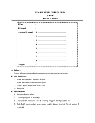 LEMBAR KERJA PESERTA DIDIK
(LKPD)
Hukum II Newton
A. Tujuan :
Peserta didik dapat menentukan hubungan antara massa,gaya, dan percepatan.
B. Alat dan Bahan
1. Balok berukuran kecil bermassa 46 gram
2. Balok berukuran besar bermassa 92 gram
3. Neraca pegas (dengan batas ukur 1.0 N)
4. Penggaris
C. Langkah Kerja
1. Siapkan alat dan bahan.
2. Letakan penggaris di atas meja.
3. Letakan balok berukuran kecil di samping penggaris tepat pada titik nol.
4. Tarik balok menggunakan neraca pegas melalui lintasan tersebut. Seperti gambar di
bawah ini:
Kelas :
Kelompok :
Anggota Kelompok : 1. ............................................................
2. ............................................................
3. ............................................................
4. ............................................................
5. ............................................................
6. ............................................................
7. ............................................................
8. ............................................................
Tanggal :
Tanggal :
 
