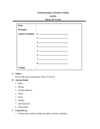 LEMBAR KERJA PESERTA DIDIK
(LKPD)
Hukum III Newton
A. Tujuan :
Peserta didik dapat mendefinisikan Hukum III Newton.
B. Alat dan Bahan
1. Balon.
2. Benang.
3. Sedotan minuman.
4. Isolasi.
5. Karet.
6. Gunting.
7. Dua buah kursi.
8. Pompa balon.
C. Langkah Kerja
1. Pertama-tama siapkan benang dan ulurkan benang secukupnya.
Kelas :
Kelompok :
Anggota Kelompok : 1. ............................................................
2. ............................................................
3. ............................................................
4. ............................................................
5. ............................................................
6. ............................................................
7. ............................................................
8. ............................................................
Tanggal :
Tanggal :
 