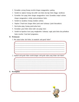 2. Kemudian potong benang tersebut dengan menggunakan gunting.
3. Setelah itu siapkan benang dan ambil satu balon dan tiup balon hingga membesar.
4. Kemudian ikat ujung balon dengan menggunakan karet. Kemudian tempel sedotan
dengan menggunakan selotip pada permukaan balon.
5. Setelah itu masukkan benang kedalam sedotan.
6. Siapkan 2 buah kursi dengan diberi jarak antar keduanya (jarak disesuaikan).
7. Ikat kedua ujung benang pada kedua kursi.
8. Kemudian geser balon dekat salah satu ujung kursi.
9. Setelah itu lepaskan karet yang menghambat keluarnya angin pada balon dan perhatikan
balon tersebut. Catat hasil pengamatan.
D. Pertanyaan
1. Jika udara keluar dari balon, ke manakah arah gerak balon?
2. Apakah arah gerak balon searah dengan arah gerak udara yang keluar dari balon?
E. Kesimpulan
-----------------------------------------------------------------------------------------------
-----------------------------------------------------------------------------------------------
-----------------------------------------------------------------------------------------------
-----------------------------------------------------------------------------------------------
-----------------------------------------------------------------------------------------------
--------
-----------------------------------------------------------------------------------------------
--------
-----------------------------------------------------------------------------------------------
--------
-----------------------------------------------------------------------------------------------
--------
-----------------------------------------------------------------------------------------------
--------
-----------------------------------------------------------------------------------------------
-----------------------------------------------------------------------------------------------
-----------------------------------------------------------------------------------------------
-----------------------------------------------------------------------------------------------
-----------------------------------------------------------------------------------------------
--------
-----------------------------------------------------------------------------------------------
--------
-----------------------------------------------------------------------------------------------
--------
-----------------------------------------------------------------------------------------------
--------
-----------------------------------------------------------------------------------------------
--------
 