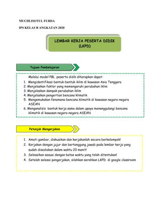 MUCHLISOTUL FURDA
IPS KELAS B ANGKATAN 2020
Melalui model PBL peserta didik diharapkan dapat:
1. Mengidentifikasi bentuk-bentuk iklim di kawasan Asia Tenggara
2. Menjelaskan faktor yang memengaruhi perubahan iklim
3. Menjelaskan dampak perubahan iklim
4. Menjelaskan pengertian bencana klimatik
5. Mengemukakan fenomena bencana klimatik di kawasan negara-negara
ASEAN
6. Menganalisis bentuk kerja sama dalam upaya menanggulangi bencana
klimatik di kawasan negara-negara ASEAN
1. Amati gambar, diskusikan dan kerjakanlah secara berkelompok!
2. Kerjakan dengan jujur dan bertanggung jawab pada lembar kerja yang
sudah disediakan dalam waktu 20 menit!
3. Selesaikan sesuai dengan batas waktu yang telah ditentukan!
4. Setelah selesai pengerjakan, silahkan serahkan LKPD di google classroom
LEMBAR KERJA PESERTA DIDIK
(LKPD)
Petunjuk Mengerjakan
Tujuan Pembelajaran
 