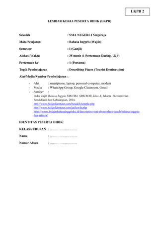 LEMBAR KERJA PESERTA DIDIK (LKPD)
Sekolah : SMA NEGERI 2 Singaraja
Mata Pelajaran : Bahasa Inggris (Wajib)
Semester : I (Ganjil)
Alokasi Waktu : 35 menit (1 Pertemuan Daring / 2JP)
Pertemuan ke- : 1 (Pertama)
Topik Pembelajaran : Describing Places (Tourist Destinastion)
Alat/Media/Sumber Pembelajaran :
- Alat : smartphone, laptop, personal computer, modem
- Media : WhatsApp Group, Google Classroom, Gmail
- Sumber :
Buku wajib Bahasa Inggris SMA/MA, SMK/MAK kelas X, Jakarta : Kementerian
Pendidikan dan Kebudayaan, 2014.
http://www.baligoldentour.com/besakih-temple.php
http://www.baligoldentour.com/jatiluwih.php
https://www.belajarbahasainggrisku.id/descriptive-text-about-place-beach-bahasa-inggris-
dan-artinya/
IDENTITAS PESERTA DIDIK:
KELAS/JURUSAN : ……………………..
Nama : ……………………..
Nomor Absen : ……………………..
LKPD 2
 