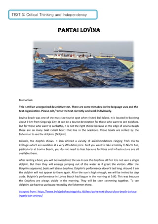 PANTAI LOVINA
Instruction:
This is still an unorganized descriptive text. There are some mistakes on the language uses and the
text organization. Please edit/revise the text correctly and work individually.
Lovina Beach was one of the must-see tourist spot when visited Bali Island. It is located in Buleleng
about 9 km from Singaraja City. It can be a tourist destination for those who want to see dolphins.
But for those who want to sunbathe, it is not the right choice because at the edge of Lovina Beach
there are so many boat (small boat) that line in the seashore. Those boats are rented by the
fisherman to see the dolphins (Dolphin).
Besides, the dolphin shows. It also offered a variety of accommodations ranging from Inn to
Cottages which are available at a very affordable price. So if you want to take a holiday to North Bali,
particularly at Lovina Beach, you do not need to fear because facilities and infrastructure are all
available there.
After renting a boat, you will be invited into the sea to see the dolphins. At first it is not seen a single
dolphin. But then they will emerge jumping out of the water as if greet the visitors. After the
Dolphins appeared, boats will chase dolphins. Dolphin’s performance doesn’t last long. Around 7 am
the dolphin will not appear to them again. After the sun is high enough, we will be invited to step
aside. Dolphin’s performance in Lovina Beach had begun in the morning at 5:00. This was because
the Dolphins are always visible in the morning. They will be seen swimming together. To see
dolphins we have to use boats rented by the fishermen there.
Adapted from : https://www.belajarbahasainggrisku.id/descriptive-text-about-place-beach-bahasa-
inggris-dan-artinya/
TEXT 3: Critical Thinking and Independency
 