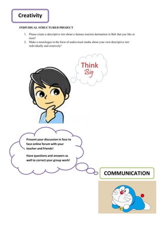INDIVIDUAL STRUCTURED PROJECT
1. Please create a descriptive text about a famous tourism destination in Bali that you like at
most!
2. Make a monologue in the form of audiovisual media about your own descriptive text
individually and creatively!
COMMUNICATION
Present your discussion in face to
face online forum with your
teacher and friends!
Have questions and answers as
well to correct your group work!
Creativity
 