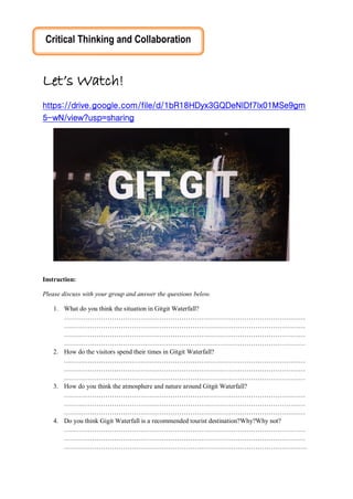Let’s Watch!
https://drive.google.com/file/d/1bR18HDyx3GQDeNIDf7lx01MSe9gm
5-wN/view?usp=sharing
Instruction:
Please discuss with your group and answer the questions below.
1. What do you think the situation in Gitgit Waterfall?
…………………………………………………………………………………………………
…………………………………………………………………………………………………
…………………………………………………………………………………………………
…………………………………………………………………………………………………
2. How do the visitors spend their times in Gitgit Waterfall?
…………………………………………………………………………………………………
…………………………………………………………………………………………………
…………………………………………………………………………………………………
3. How do you think the atmosphere and nature around Gitgit Waterfall?
…………………………………………………………………………………………………
…………………………………………………………………………………………………
…………………………………………………………………………………………………
4. Do you think Gigit Waterfall is a recommended tourist destination?Why?Why not?
…………………………………………………………………………………………………
…………………………………………………………………………………………………
………………………………………………………………………………………………….
Critical Thinking and Collaboration
 