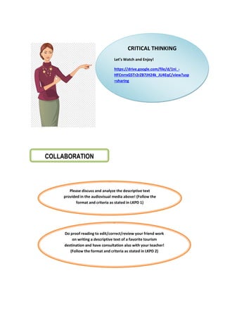 COLLABORATION
Please discuss and analyze the descriptive text
provided in the audiovisual media above! (Follow the
format and criteria as stated in LKPD 1)
Do proof reading to edit/correct/review your friend work
on writing a descriptive text of a favorite tourism
destination and have consultation also with your teacher!
(Follow the format and criteria as stated in LKPD 2)
CRITICAL THINKING
Let’s Watch and Enjoy!
https://drive.google.com/file/d/1ni_-
HFCnrrxGSTr2rZB7JH24k_JU4EqC/view?usp
=sharing
 