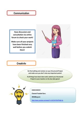 Have discussion and
consultation via online
forum to check your work!
Make sure all your projects
have been finished very
well before you submit
them!
Creativity
Do final editing and revision on your Structured Project
and make sure you don’t miss any important points!
If all things have been done well, submit your Structured
Project to your teacher on the due date given!
ENRICHMENT:
Channel Youtube Guru:
WithMissyunn
https://www.youtube.com/watch?v=2hChW18Uf7A&t=3s
Communication
 