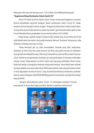 Mengutip informasi dari Kompas.com - 10/11/2020, 16:34 WIB Artikel berjudul
"BagaimanaTahap Pembuatan Vaksin Covid-19?”
Ketua Tim Riset Uji Klinis Vaksin Covid-19 dari Universitas Padjajaran, Kusnandi
Rusmil, menjelaskan sejumlah tahapan dalam pembuatan vaksin Covid-19. Tahap
pertama,dimulai denganmencari antigen."Antigenitubakal vaksin. Kedua, bakal vaksin
itu diuji dulu secara fisika dankimia, stabil atau tidak," ujar Kusnandi dalam gelar wicara
Forum Merdeka Barat yangdigelar secara daring, Selasa (10/11/2020).
Tahap ketiga, apabila antigen tersebut stabil setelah diuji secara fisika dan kimia
stabil,bakal vaksin kemudian diuji pada binatang. Menurut Kusnandi biasanya uji coba
dilakukan terhadap tikus dan monyet.
Tahap keempat, jika uji coba menunjukkan dampak yang baik, selanjutnya
dilakukan uji klinis fase satu pada manusia. Uji klinis satu pada manusia itu dilakukan
kurang lebihterhadap 80 sampai 100orang.Tahapkelima,yakni uji klinis vaksin fase dua
untuk melihat imunogenitasdan dosisnya. Uji coba pada tahap ini biasanya melibatkan
ratusan orang. Tahap keenam, uji klinis vaksin fase tiga yang melibatkan ribuan orang.
Pada fase ketiga ini pengujian dilakukan disejumlah tempat. "Nanti WHO akan melihat
hasilnya apakah sama atau tidak. Nanti WHO akan berikan suatu disposisi bahwa vaksin
ini bisa digunakan di seluruh dunia," ucap Kusnandi.Sementara di Indonesia, penilaian
hasil uji vaksin dilakukan oleh BPOM.BPOM juga akanmemberikan suratpemberitahuan
kepada WHO.
Dengan ditemukannya vaksin Covid -19 diharapkan pandemic Corona
yang terjadi di dunia akan segera teratasi. Barikut ini gambar vaksin Covid
 