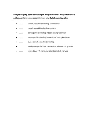 Pernyataan yang benar berhubungan dengan informasi dan gambar diatas
adalah....(pilhanjawaban dapat lebih dari satu) Tulis benar atau salah!
 ……… contoh produk bioteknologi konvensional
 ……… contoh produk bioteknologi modern
 ……… penerapan bioteknologi modern bidang kesehatan
 ……… penerapan bioteknologi konvensional bidangkesehatan
 ……… bukan contoh produk bioteknologi
 ……… pembuatan vaksin Covid 19 dilakukan selama 6 kali uji klinis
 ……… vaksin Covid -19 membahayakan bagi tubuh manusia
 