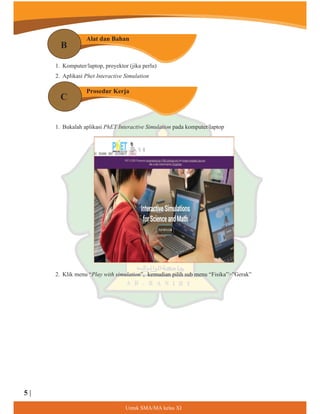 1. Komputer/laptop, proyektor (jika perlu)
2. Aplikasi Phet Interactive Simulation
1. Bukalah aplikasi PhET Interactive Simulation pada komputer/laptop
2. Klik menu “Play with simulation”, kemudian pilih sub menu “Fisika””Gerak”
B
C
Alat dan Bahan
Prosedur Kerja
8QWXN60$0$NHODV;,
5 |
 