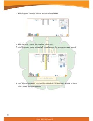 5. Pilih pengantar, sehingga muncul tampilan sebagai berikut
6. Klik/checklist real time dan kondisi di bumi/earth
7. Aturlah softness spring pada skala 3, kemudian ukur dan catat panjang awal pegas 1.
8. Atur beban pertama pada keadaan 50 gram dan kaitkan beban pada pegas 1, ukur dan
catat kembali pada panjang pegas.
8QWXN60$0$NHODV;,
7 |
 