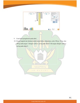 9. Catat hasil pengukuran pada tabel.
10. Ulangi langkah dan lakukan untuk massa beban selanjutnya, yaitu 100 gr, 150 gr, dan
200 gr pada pegas 2 dengan softness spring pada skala 6 dan pegas dengan softness
spring pada skala 9.
8 |
8QWXN60$0$NHODV;,
 
