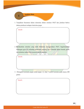 1. Tunjukkan fenomena dalam elastisitas dalam simulasi PhET dan jelaskan bahwa
dalam pratikum terdapat elastisitas pegas
2. Berdasarkan simulasi yang telah dilakukan menggunakan PhET, bagaimanakah
hubungan gaya (F) terhadap peeubahan panjang (ο‫?)ݔ‬ Buatlah dalam bentuk grafik
dan jelaskan makna fisis menurut grafik tersebut.
Jawab :
Jawab :
Jawab :
an
Analisis Data
E
3. Hitunglah konstanta pegas untuk pegas 1,2, dan 3 (ambil konstata pada massa 200
gram)
10 |
8QWXN60$0$NHODV;,
 