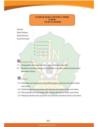 13 |
8QWXN60$0$NHODV;,
:
:
:
Sekolah
Mata Pelajaran
Kelas/Semester
Nama Kelompok :
1.
2.
3.
4.
5.
Kompetensi Dasar :
3.2 Menganalisis sifat elastisitas bahan dalam kehidupan sehari-hari.
4.2 Melakukan percobaan tentang sifat elastisitas suatu bahan berikut presentasi hasil
dan makna fisisnya.
Indikator :
4.2.1 Melakukan percobaan untuk menyelidiki pengaruh elastisitas dan hukum Hooke
suatu bahan.
4.2.2 Mendiskusikan hasil percobaan sifat elastisitas dan hukum Hooke suatu bahan.
4.2.3 Menyimpulkan hasil percobaan sifat elastisitas dan hukum Hooke suatu bahan.
4.2.4 Mempresentasikan hasil percobaan sifat elastisitas dan hukum Hooke suatu bahan.
LEMBAR KERJA PESERTA DIDIK
(LKPD)
HUKUM HOOKE
 