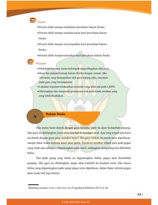 14 |
8QWXN60$0$NHODV;,
A
Hukum Hooke
Tujuan
 Peserta didik mampu melakukan percobaan hukum Hooke.
 Peserta didik mampu mendiskusikan hasil percobaan hukum
Hooke.
 Peserta didik mampu menyimpulkan hasil percobaan hukum
Hooke.
 Peserta didik mempresentasikan hasil percobaan hukum Hooke.
Petunjuk
 Duduklah bersama teman kelompok yang dibagikan oleh guru.
 Baca dan pelajari konsep hukum Hooke dengan cermat. Jika
informasi yang disampaikan oleh guru kurang jelas, tanyakan
pada guru yang bersangkutan.
 Lakukan kegiatan berdasarkan prosedur yang telah ada pada LKPD.
 Menyiapkan dan menjawab pertanyaan soal pada kotak jawaban yang
yang telah disediakan.
Jika seutas karet ditarik dengan gaya tertentu, karet itu akan bertambah panjang.
Jika gaya itu dihilangkan, karet akan kembali ke keadaan awal. Apa yang terjadi jika karet
itu ditarik dengan gaya yang semakin besar? Jika gaya tarikan itu masih terus diperbesar,
sampai batas waktu tertentu karet akan putus. Peristiwa tersebut terjadi pula pada pegas
yang salah satu ujungnya digantungkan pada statif, sedangkan ujung yang lain dibiarkan
bebas.
Jika pada ujung yang bebas ini digantungkan beban, pegas akan bertambah
panjang. Jika gaya itu dihilangkan, pegas akan kembali ke keadaan awal. Jika massa
beban yang digantungkan pada ujung pegas terus diperbesar, dalam batas tertentu pegas
akan rusak (tak lagi elastis).
Bambang ruwanto, Fisika 2 SMA Kelas XI, (Yogyakarta:Publisher,2017), h. 60
¦
 