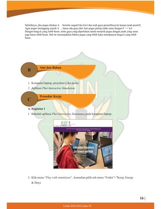 1. Komputer/laptop, proyektor (jika perlu)
2. Aplikasi Phet Interactive Simulation
A. Kegiatan 1
1. Bukalah aplikasi Phet Interactive Simulation pada komputer/laptop
2. Klik menu “Play with simulation”, kemudian pilih sub menu “Fisika””Kerja, Energi
 Daya
Alat dan Bahan
Prosedur Kerja
B
C
16 |
8QWXN60$0$NHODV;,
Sebaliknya, jika pegas ditekan ∆ bernilai negatif (ke kiri) dan arah gaya pemulihnya ke kanan (arah positif).
Agar pegas terenggang sejauh ∆ , harus ada gaya dari luar pegas paling tidak sama dengan F = + k∆ .
Dengan harga k yang lebih besar, tentu gaya yang diperlukan untuk menarik pegas dengan jarak yang sama
juga harus lebih besar. Hal ini menunjukkan bahwa pegas yang lebih kaku mempunyai harga k yang lebih
besar.
 