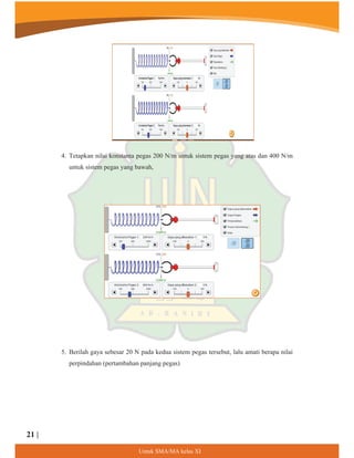 4. Tetapkan nilai konstanta pegas 200 N/m untuk sistem pegas yang atas dan 400 N/m
untuk sistem pegas yang bawah,
5. Berilah gaya sebesar 20 N pada kedua sistem pegas tersebut, lalu amati berapa nilai
perpindahan (pertambahan panjang pegas)
8QWXN60$0$NHODV;,
21 |
 