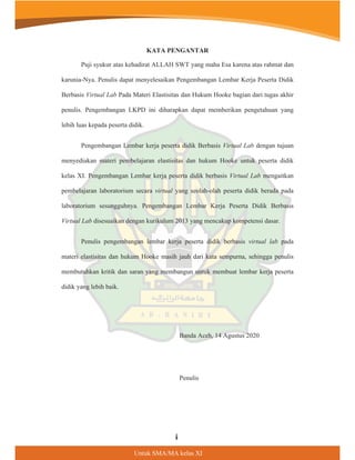 Untuk SMA/MA kelas XI
KATA PENGANTAR
Puji syukur atas kehadirat ALLAH SWT yang maha Esa karena atas rahmat dan
karunia-Nya. Penulis dapat menyelesaikan Pengembangan Lembar Kerja Peserta Didik
Berbasis Virtual Lab Pada Materi Elastisitas dan Hukum Hooke bagian dari tugas akhir
penulis. Pengembangan LKPD ini diharapkan dapat memberikan pengetahuan yang
lebih luas kepada peserta didik.
Pengembangan Lembar kerja peserta didik Berbasis Virtual Lab dengan tujuan
menyediakan materi pembelajaran elastisitas dan hukum Hooke untuk peserta didik
kelas XI. Pengembangan Lembar kerja peserta didik berbasis Virtual Lab mengaitkan
pembelajaran laboratorium secara virtual yang seolah-olah peserta didik berada pada
laboratorium sesungguhnya. Pengembangan Lembar Kerja Peserta Didik Berbasis
Virtual Lab disesuaikan dengan kurikulum 2013 yang mencakup kompetensi dasar.
Penulis pengembangan lembar kerja peserta didik berbasis virtual lab pada
materi elastisitas dan hukum Hooke masih jauh dari kata sempurna, sehingga penulis
membutuhkan kritik dan saran yang membangun untuk membuat lembar kerja peserta
didik yang lebih baik.
Banda Aceh, 14 Agustus 2020
Penulis
L
 