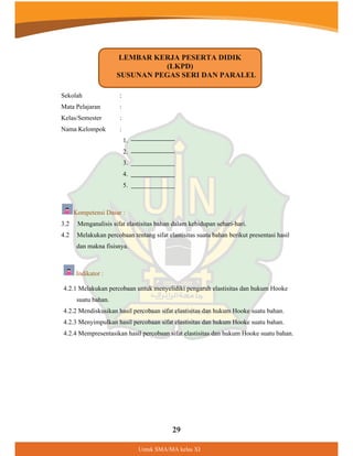 29
8QWXN60$0$NHODV;,
:
:
:
Sekolah
Mata Pelajaran
Kelas/Semester
Nama Kelompok :
1.
2.
3.
4.
5.
Kompetensi Dasar :
3.2 Menganalisis sifat elastisitas bahan dalam kehidupan sehari-hari.
4.2 Melakukan percobaan tentang sifat elastisitas suatu bahan berikut presentasi hasil
dan makna fisisnya.
Indikator :
4.2.1 Melakukan percobaan untuk menyelidiki pengaruh elastisitas dan hukum Hooke
suatu bahan.
4.2.2 Mendiskusikan hasil percobaan sifat elastisitas dan hukum Hooke suatu bahan.
4.2.3 Menyimpulkan hasil percobaan sifat elastisitas dan hukum Hooke suatu bahan.
4.2.4 Mempresentasikan hasil percobaan sifat elastisitas dan hukum Hooke suatu bahan.
LEMBAR KERJA PESERTA DIDIK
(LKPD)
SUSUNAN PEGAS SERI DAN PARALEL
 