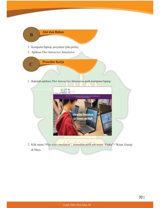 8QWXN60$0$NHODV;,
1. Komputer/laptop, proyektor (jika perlu)
2. Aplikasi Phet Interactive Simulation
1. Bukalah aplikasi Phet Interactive Simulation pada komputer/laptop
2. Klik menu “Play with simulation”, kemudian pilih sub menu “Fisika””Kerja, Energi
 Daya
Alat dan Bahan
Prosedur Kerja
B
C
32 |
 