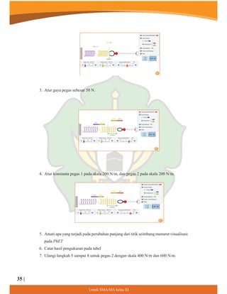 3. Atur gaya pegas sebesar 50 N.
4. Atur konstanta pegas 1 pada skala 200 N/m, dan pegas 2 pada skala 200 N/m.
5. Amati apa yang terjadi pada perubahan panjang dari titik seimbang menurut visualisasi
pada PhET
6. Catat hasil pengukuran pada tabel
7. Ulangi langkah 5 sampai 8 untuk pegas 2 dengan skala 400 N/m dan 600 N/m.
8QWXN60$0$NHODV;,
35 |
 