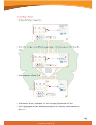 8QWXN60$0$NHODV;,
Susunan Pegas Paralel
1. Klik gambar pegas yang paralel
2. Klik / checklist gaya yang dikenakan, gaya pegas perpindahan, posisi setimbang dan
nilai.
3. Atur gaya pegas sebesar 50 N
4. Atur konstata pegas 1 pada skala 200 N/m, dan pegas 2 pada skala 200 N/m.
5. Amati apa yang terjadi pada perubahan panjang dari titik seimbang menurut visualisasi
pada PhET
36 |
 