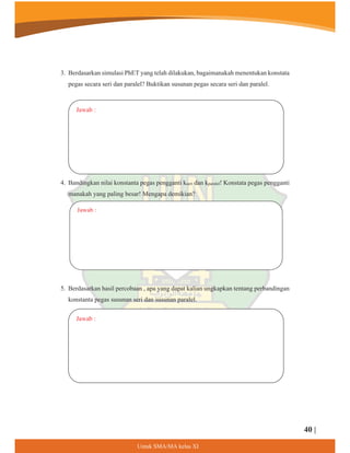 3. Berdasarkan simulasi PhET yang telah dilakukan, bagaimanakah menentukan konstata
pegas secara seri dan paralel? Buktikan susunan pegas secara seri dan paralel.
4. Bandingkan nilai konstanta pegas pengganti kseri dan kparalel! Konstata pegas pengganti
manakah yang paling besar! Mengapa demikian?
Jawab :
Jawab :
5. Berdasarkan hasil percobaan , apa yang dapat kalian ungkapkan tentang perbandingan
konstanta pegas susunan seri dan susunan paralel.
Jawab :
40 |
8QWXN60$0$NHODV;,
 