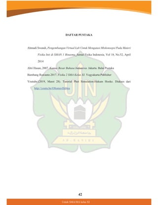 8QWXN60$0$NHODV;,
DAFTAR PUSTAKA
Ahmadi Swandi, Pengembangan Virtual Lab Untuk Mengatasi Miskonsepsi Pada Materi
Fisika Inti di SMAN 1 Binasma_Jurnal Fisika Indonesia, Vol 18, No.52, April
2014
Abri Hasan,.2007. Kamus Besar Bahasa Indonesia. Jakarta. Balai Pustaka
Bambang Ruwanto.2017. Fisika 2 SMA Kelas XI. Yogyakarta:Publisher
Youtube.(2019, Maret 28). Tutorial Phet Simulation:Hukum Hooke. Diakses dari
http://youtu.be/O0omuvHd4os
42
 