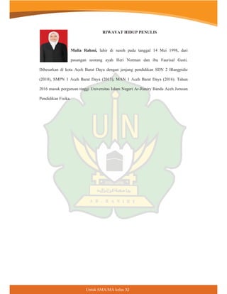 Untuk SMA/MA kelas XI
RIWAYAT HIDUP PENULIS
Mulia Rahmi, lahir di susoh pada tanggal 14 Mei 1998, dari
pasangan seorang ayah Heri Norman dan ibu Faurisal Gusti.
Dibesarkan di kota Aceh Barat Daya dengan jenjang pendidikan SDN 2 Blangpidie
(2010), SMPN 1 Aceh Barat Daya (2013), MAN 1 Aceh Barat Daya (2016). Tahun
2016 masuk perguruan tinggi Universitas Islam Negeri Ar-Raniry Banda Aceh Jurusan
Pendidikan Fisika.
 