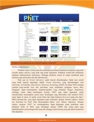 Berikut penjelasannya :
Tahukah kamu apakah apa itu pratikum berbasis virtual lab?
Pratikum secara virtual yaitu kita melakukan percobaan berbantuan komputer yang telah
tersedia dalam software yang telah siap untuk digunakan. Praktikan seolah-olah melakukan
pratikum dilaboratorium sebenarnya. Sehingga pratikum virtual ini sangat membantu pada
sekolah yang minim akan alat dan laboratorium.
Pada saat ini Virtual laboratory sudah banyak dikembangkan. Salah satu contoh
yang sudah banyak digunakan adalah Virtual laboratory yang dikembangkan oleh
University of Colorado, yaitu Physics Education Technology (PhET). Di dalam PhET terdapat
simulasi yang bersifat teori dan percobaan yang melibatkan pengguna secara aktif.
Pengguna dapat memanipulasi kegiatan-kegiatan yang berkaitan dengan eksperimen,
sehingga selain dapat membangun konsep, PhET juga dapat digunakan untuk
memunculkan keterampilan proses sains. Kuntungan yang ditawarkan oleh simulasi PhET,
yaitu dapat di akses di unduh secara bebas dan tanpa berbayar (freeware) pada situs http://
PhET.colorado.edu., serta dapat digunakan tanpa terkoneksi dengan internet (offline). Selain
itu, baru-baru ini PhET telah diterjemahkan dalam versi bahasa Indonesia. Dengan
adanya program PhET ini memungkinkan dapat digunakan untuk praktikum mata
pelajaran fisika di SMA yang dilengkapi dengan LKPD dari setiap judul yang
dipraktikumkan sesuai dengan KD yang ada sehingga semua konsep yang ada dalam kurikulum
bisa diajarkan.
8QWXN60$0$NHODV;,
LLL
 
