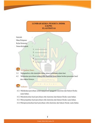 1
8QWXN60$0$NHODV;,
:
:
:
Sekolah
Mata Pelajaran
Kelas/Semester
Nama Kelompok :
1.
2.
3.
4.
5.
Kompetensi Dasar :
3.2 Menganalisis sifat elastisitas bahan dalam kehidupan sehari-hari.
4.2 Melakukan percobaan tentang sifat elastisitas suatu bahan berikut presentasi hasil
dan makna fisisnya.
Indikator :
4.2.1 Melakukan percobaan untuk menyelidiki pengaruh elastisitas dan hukum Hooke
suatu bahan.
4.2.2 Mendiskusikan hasil percobaan sifat elastisitas dan hukum Hooke suatu bahan.
4.2.3 Menyimpulkan hasil percobaan sifat elastisitas dan hukum Hooke suatu bahan.
4.2.4 Mempresentasikan hasil percobaan sifat elastisitas dan hukum Hooke suatu bahan.
LEMBAR KERJA PESERTA DIDIK
(LKPD)
ELASTISITAS
 
