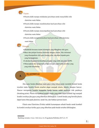2 |
8QWXN60$0$NHODV;,
Tujuan
 Peserta didik mampu melakukan percobaan untuk menyelidiki sifat
elastisitas suatu bahan.
 Peserta didik mampu mendiskusikan hasil percobaan sifat
elastisitas suatu bahan.
 Peserta didik mampu menyimpulkan hasil percobaan sifat
elastisitas suatu bahan.
 Peserta didik mempresentasikan hasil percobaan sifat elastisitas
suatu bahan.
Petunjuk
 Duduklah bersama teman kelompok yang dibagikan oleh guru.
 Baca dan pelajari konsep elastisitas dengan cermat. Jika informasi
yang disampaikan oleh guru kurang jelas, tanyakan kepada guru
yang bersangkutan.
 Lakukan kegiatan berdasarkan prosedur yang telah ada pada LKPD.
 Menyiapkan dan menjawab pertanyaan soal pada kotak jawaban yang
yang telah disediakan.
Jika suatu benda diberikan suatu gaya yang cukup untuk merubah bentuk benda
tersebut maka kondisi benda tersebut dapat menjadi elastis, plastis, ataupun hancur.
Hancur merupakan kondisi kegagalan benda karena sudah melewati titik patahnya
(breaking point). Plastis merupakan kondisi benda yang tidak dapat kembali lagi menjadi
kondisi awalnya jika gaya yang diberikan dihilangkan. Contoh benda yang bersifat plastis
dapat kamu lihat pada plastisin, tanah liat, dan bahkan permen karet.
Elastis atau Elastisitas (Fisika) adalah kemampuan sebuah benda untuk kembali
ke kondisi awalnya ketika gaya yang diberikan pada benda tersebut dihilangkan.
A
ELASTISITAS
Bambang ruwanto, Fisika 2 SMA Kelas XI, (Yogyakarta:Publisher,2017), h. 55
¦
 