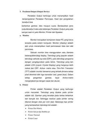 3. Peralatan Output (Output Device)
Peralatan Output berfungsi untuk menampilkan hasil
daripengolahan Peralatan Pemroses. Hasil dari pengolahan
tersebut bisa
berbentuk gambar, teks maupun suara. Berdasarkan jenis
outputtersebut maka ada beberapa Peralatan Output yang ada
sampai saat ini yaitu Monitor, Printer dan Speaker.
a. Monitor
Monitor merupakan komponen dasar PC yang harus
tersedia pada sistem komputer. Monitor (display) adalah
alat untuk menampilkan hasil pemrosesan data dari alat
pemroses.
Sebuah monitor bisa menggunakan satu diantara
beberapateknologi display. Teknologi yang populer adalah
teknologi cathode ray tube (CRT), yaitu teknologi yangsama
dengan yangdigunakan pada telvisi. Teknologi yang lain
adalah LCD (Liquid- Crystal Display) yang harganya lebih
mahal dari CRT. Active- matrix atau Thin-Film Transistor
(TFT) adalah monitor berwarna yang terbaik,dimana setiap
pixel dikontrol oleh tiga transistor (red, green,blue). Dalam
setiap pergantian gambar, layar Active-matrix
mengerjakannya dengan cepat dan akurat.
b. Printer
Printer adalah Peralatan Output yang berfungsi
untuk mencetak. Teknologi yang dipakai pada printer
adalah dot. Gambar yang tercetak pada kertas terbentuk
dari banyak dot. Sehingga resolusi pada printer sering
dikenal dengan dots per inch (dpi). Beberapa tipe printer
yang berdasarkan teknologi dot adalah:
• Printer Dot-Matrix
• Printer Ink-jet dan Bubble-jet
• Printer Thermal
• Printer Laser
 