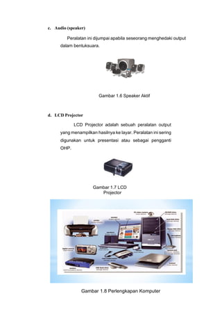 c. Audio (speaker)
Peralatan ini dijumpai apabila seseorang menghedaki output
dalam bentuksuara.
Gambar 1.6 Speaker Aktif
d. LCD Projector
LCD Projector adalah sebuah peralatan output
yang menampilkan hasilnya ke layar. Peralatan ini sering
digunakan untuk presentasi atau sebagai pengganti
OHP.
Gambar 1.7 LCD
Projector
Gambar 1.8 Perlengkapan Komputer
 