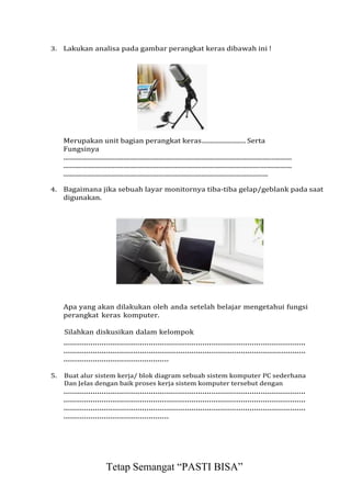 3. Lakukan analisa pada gambar perangkat keras dibawah ini !
Merupakan unit bagian perangkat keras.......................... Serta
Fungsinya
.........................................................................................................................................
.........................................................................................................................................
...........................................................................................................................
4. Bagaimana jika sebuah layar monitornya tiba-tiba gelap/geblank pada saat
digunakan.
Apa yang akan dilakukan oleh anda setelah belajar mengetahui fungsi
perangkat keras komputer.
Silahkan diskusikan dalam kelompok
............................................................................................................
............................................................................................................
...............................................
5. Buat alur sistem kerja/ blok diagram sebuah sistem komputer PC sederhana
Dan Jelas dengan baik proses kerja sistem komputer tersebut dengan
............................................................................................................
............................................................................................................
............................................................................................................
...............................................
Tetap Semangat “PASTI BISA”
 