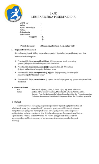 LKPD
LEMBAR KERJA PESERTA DIDIK
LKPD No :
Kelas :
Nama Kelompok :
Ketua :
Sekretaris :
Bendahara :
Anggota : 1.
2.
3.
Pokok Bahasan : Operating System Komputer (OS)
A. Tujuan Pembelajaran
Setelah menyimak Video pembelajaran dari Youtube, Materi bahan ajar dan
berdiskusi kelompok :
1. Peserta didik dapat mengidentifikasi (C1) perangkat lunak operating
system (OS) pada sistem komputer baik dan benar
2. Peserta didik dapat memahami(C2) ) fungsi sistem OS (Operating
System) pada sistem komputer baik dan benar
3. Peserta didik dapat menganalisis (C4) jenis OS (Operating System) pada
sistem komputer baik dan benar
4. Peserta didik dapat menjelaskan (C2) alur sistem kerja operating System komputer baik
dan benar
B. Alat dan Bahan
Alat : Alat tulis, Spidol, Karto, Kertas tape, Hp, Scan Bar code
Bahan : Video, PPT, Ebook Caroline, Maresha dkk.(2021).INFORMATIKA.
Jakarta. Pusat Kurikulum dan Perbukuan Badan Penelitian dan Pengembangan dan
Perbukuan Kementerian Pendidikan, Kebudayaan, Riset, dan Teknologi, youtube
C. Materi
Sistem Operasi atau yang juga sering disebut Operating System atau OS
adalah software (perangkat lunak) komputer yang memiliki fungsi sebagai
pengotrol dan pengatur perangkat keras serta yang menjalankan aplikasi-
aplikasi atau software-software lain di dalam komputer. Tanpa adanya Sistem
Operasi atau apabila Sistem Operasi itu rusak, pengguna tidak akan bisa
menggunakan aplikasi maupun program pada komputer mereka, kecuali
booting.
 