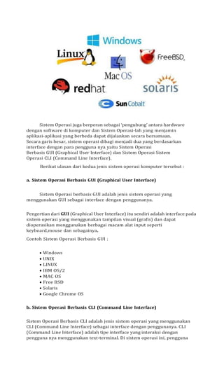 Sistem Operasi juga berperan sebagai ‘pengubung’ antara hardware
dengan software di komputer dan Sistem Operasi-lah yang menjamin
aplikasi-aplikasi yang berbeda dapat dijalankan secara bersamaan.
Secara garis besar, sistem operasi dibagi menjadi dua yang berdasarkan
interface dengan para pengguna nya yaitu Sistem Operasi
Berbasis GUI (Graphical User Interface) dan Sistem Operasi Sistem
Operasi CLI (Command Line Interface).
Berikut ulasan dari kedua jenis sistem operasi komputer tersebut :
a. Sistem Operasi Berbasis GUI (Graphical User Interface)
Sistem Operasi berbasis GUI adalah jenis sistem operasi yang
menggunakan GUI sebagai interface dengan penggunanya.
Pengertian dari GUI (Graphical User Interface) itu sendiri adalah interface pada
sistem operasi yang menggunakan tampilan visual (grafis) dan dapat
dioperasikan menggunakan berbagai macam alat input seperti
keyboard,mouse dan sebagainya.
Contoh Sistem Operasi Berbasis GUI :
• Windows
• UNIX
• LINUX
• IBM OS/2
• MAC OS
• Free BSD
• Solaris
• Google Chrome OS
b. Sistem Operasi Berbasis CLI (Command Line Interface)
Sistem Operasi Berbasis CLI adalah jenis sistem operasi yang menggunakan
CLI (Command Line Interface) sebagai interface dengan penggunanya. CLI
(Command Line Interface) adalah tipe interface yang interaksi dengan
pengguna nya menggunakan text-terminal. Di sistem operasi ini, pengguna
 