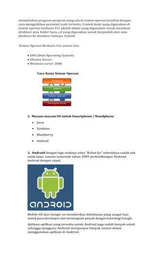 menjalankan program-program yang ada di sistem operasi tersebut dengan
cara mengetikkan perintah/code tertentu. Contoh kode yang digunakan di
sistem operasi berbasis CLI adalah mkdir yang digunakan untuk membuat
direktori atau folder baru, cd yang digunakan untuk berpindah dari satu
direktori ke direktori lainnya. Contoh
Sistem Operasi Berbasis CLI antara lain:
• DOS (Disk Operating System)
• Ubuntu Server
• Windows server 2008
Cara Kerja Sistem Operasi
2. Macam-macam OS untuk Smartphone / Handphone
• Java
• Symbian
• Blackberry
• Android
3. Android dengan logo uniknya yaitu “Robot Ijo” sebetulnya sudah ada
sejak lama, namun semenjak tahun 2009 perkembangan Android
melesat dengan cepat.
Mobile OS dari Google ini memberikan kebebasan yang sangat luas
untuk para developer dan terintegrasi penuh dengan teknologi Google.
Aplikasi-aplikasi yang tersedia untuk Android juga sudah banyak sekali
sehingga pengguna Android mempunyai banyak variasi dalam
menggunakan aplikasi di Android.
 