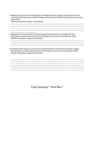 3.Bagaimana jika pada saat mengunakan perangkat komputer program OS windowsnya atau
smartphone OS androidnya tidak berfungsi setelah menyimak Video Pembelajaran atau materi
pada LKPD ?
Silahkan diskusikan dengan kelompoknya
.......................................................................................................................................................................................................
.......................................................................................................................................................................................................
.......................................................................................................................................................................................................
.......................................................................................................................................................................................................
..................................................................
4.Bagaimana cara menganalisis jenis Operating System pada sistem perangkat PC dan
Smartphone, setelah menyimak Video pembelajaran atau materi yang ada pada LKPD
Silahkan diskusikan dengan kelompoknya.
.......................................................................................................................................................................................................
.......................................................................................................................................................................................................
.......................................................................................................................................................................................................
5.Gambarkan blok diagram atau alur kerja Operating System pada Sistem komputer dengan
baik dan benar, setelah menyimak Video pembelajaran atau materi yang ada pada LKPD
Silahkan diskusikan dengan kelompoknya.
.......................................................................................................................................................................................................
.......................................................................................................................................................................................................
.......................................................................................................................................................................................................
.......................................................................................................................................................................................................
.......................................................................................................................................................................................................
.......................................................................................................................................................................................................
Tetap Semangat “ Pasti Bisa ”
 