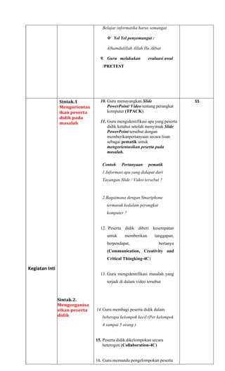 Belajar informatika harus semangat
❖ Yel Yel penyemangat :
Alhamdulillah Allah Hu Akbar
9. Guru melakukan evaluasi awal
/PRETEST
Kegiatan Inti
Sintak.1
Mengorientas
ikan peserta
didik pada
masalah
Sintak.2.
Mengorganisa
sikan peserta
didik
10. Guru menayangkan Slide
PowerPoint/ Video tentang perangkat
komputer (TPACK)
11. Guru mengidentifikasi apa yang peserta
didik ketahui setelah menyimak Slide
PowerPoint tersebut dengan
memberikanpertanyaan secara lisan
sebagai pematik untuk
mengorientasikan peserta pada
masalah.
Contoh Pertanyaan pematik
1.Informasi apa yang didapat dari
Tayangan Slide / Video tersebut ?
2.Bagaimana dengan Smartphone
termasuk kedalam perangkat
komputer ?
12. Peserta didik diberi kesempatan
untuk memberikan tanggapan,
berpendapat, bertanya
(Communication, Creativity and
Critical Thingking-4C)
13. Guru mengidentifikasi masalah yang
terjadi di dalam video tersebut
14.Guru membagi peserta didik dalam
beberapa kelompok kecil (Per kelompok
4 sampai 5 orang )
15. Peserta didik dikelompokan secara
heterogen (Collaboration-4C)
16. Guru memandu pengelompokan peserta
55
 