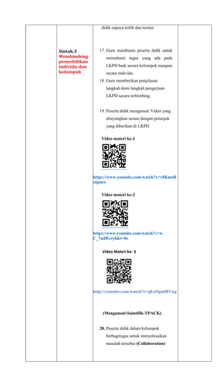 Sintak.3
Membimbing
penyelidikan
individu dan
kelompok
didik supaya tertib dan teratur
17. Guru membantu peserta didik untuk
memahami tugas yang ada pada
LKPD baik secara kelompok maupun
secara individu.
18. Guru memberikan penjelasan
langkah demi langkah pengerjaan
LKPD secara terbimbing.
19. Peserta didik mengamati Video yang
ditayangkan sesuai dengan petunjuk
yang diberikan di LKPD
Video materi ke-1
https://www.youtube.com/watch?v=v8KmsB
xIpmw
Video materi ke-2
https://www.youtube.com/watch?v=w
C_7udfGry8&t=0s
Video Materi ke- 3
http://youtube.com/watch?v=qEeOgmlRVug
(Mengamati-Saintifik-TPACK)
20. Peserta didik dalam kelompok
berbagitugas untuk menyelesaikan
masalah tersebut (Collaboration)
 