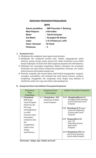 RENCANA PROGRAM PENGAJARAN
(RPP)
Satuan pendidikan : SMP Pasundan 3 Bandung
Mata Pelajaran : Informatika
Materi : Teknik Komputer
Sub Materi : Perangkat OS Alokasi
waktu : 2 X 2 Pertemuan ( 4JP)
Kelas / Semester : IX/ Gasal
Pertemuan : 2
A. Kompetensi Inti :
1. Menghargai dan menghayati ajaran agama yang dianutnya
2. Menghargai dan menghayati perilaku jujur, disiplin, tanggungjawab, peduli
(toleransi, gotong royong), santun, percaya diri, dalam berinteraksi secara efektif
dengan lingkungan sosial dan alam dalam jangkauan pergaulan dan keberadaannya
3. Memahami dan menerapkan pengetahuan (faktual, konseptual, dan prosedural)
berdasarkan rasa ingin tahunya tentang ilmu pengetahuan, teknologi, seni, budaya
terkait fenomena dan kejadian tampak mata
4. Mencoba, mengolah, dan menyaji dalam ranah konkret (menggunakan, mengurai,
merangkai, memodifikasi, dan membuat) dan ranah abstrak (menulis, membaca,
menghitung, menggambar, dan mengarang) sesuai dengan yang dipelajari di
sekolah dan sumber lain yang sama dalam sudut pandang/teori
B. Kompetensi Dasar dan Indikator Pencapaian Kompetensi
Kompetensi
Dasar
Pengetahuan
Kompetensi Dasar
Keterampilan
Indikator Pencapaian Kompetensi
3.3 Memahami
(C2) fungsi
sistem komputer
(Hardware dan
OS) yang
memungkinkann
ya untuk
menerima input,
menyimpan,
memproses data
dan
menghasilkan
output sesuai
dengan
spesifikasinya
4.3.1.Menjelaskan (P2)
mekanisme di dalam
sistem komputer
3.3.1 Mengidentifikasi (C1)
perangkat lunak operating
system (OS) pada sistem
komputer
3.3.2 Memahami (C2) fungsi
sistem OS (Operating
System) pada sistem
komputer
3.3.3 Menganalisis (C4)
jenis OS
(Operating System)
pada sistem
komputer
4.3.1 Menjelaskan (P2) alur
sistem kerja operating
System pada komputer
Nilai Karakter : Religius, Jujur, Mandiri, dan Kreatif
 