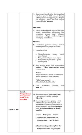 4. Guru mengisi agenda kelas dan mengechek
kehadiran peserta didik dengan diiringi
sedikit paparan tentang pentingnya disiplin
dan tanggung jawab berkaitan dengan
kehadiran siswa. (Disiplin)
Apersepsi :
5. Peserta didik menyimak apersepsi dari guru
tentang pembelajaran sebelumnya, lalu
mengaitkan dengan materi pelajaran
selanjutnya sebagai landasan/pengutan
materi yang akan dibahas.
Motivasi :
6. Memberikan gambaran tentang manfaat
mempelajari mateti yang akan dibahas
7. Pemberian Acuan
a. Menginformasikan tentang materi
pembelajaran
b. Menyampaikan tujuan pembelajaran
c. Menyampaikan garis besar kegiatan
pembelajaran
8. Guru bersama perseta didik mengucapkan
pantun / Yel-yel penyemangat secara
bersama-sama
Pantun:
Belajar matematika minum air teh hangat
Belajar informatika harus semangat
Yel Yel penyemangat :
Alhamdulillah Allah Hu Akbar
9. Guru melakukan evaluasi awal
/PRETEST
Kegiatan Inti
Sintak.1
Mengorientas
ikan peserta
didik pada
masalah
10. Guru menayangkan Slide PowerPoint/
Video tentang perangkat komputer
(TPACK)
11. Guru mengidentifikasi apa yang peserta
didik ketahui setelah menyimak Slide
PowerPoint tersebut dengan memberikan
pertanyaan secara lisan sebagai pematik
untuk mengorientasikan peserta pada
masalah.
Contoh Pertanyaan pematik
1.Informasi apa yang didapat dari
Tayangan Slide / Video tersebut ?
2.Bagaimana dengan Smartphone dan
komputer jika tidak ada perangkat
55
 