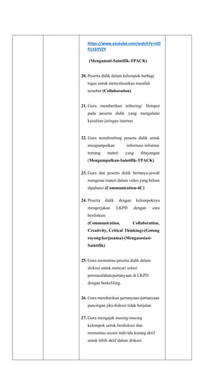 https://www.youtube.com/watch?v=ctD
FU16YVZY
(Mengamati-Saintifik-TPACK)
20. Peserta didik dalam kelompok berbagi
tugas untuk menyelesaikan masalah
tersebut (Collaboration)
21. Guru memberikan tethering/ Hotspot
pada peserta didik yang mengalami
kesulitan jaringan internet
22. Guru membimbing peserta didik untuk
mengumpulkan informasi-informai
tentang materi yang ditayangan
(Mengumpulkan-Saintifik-TPACK)
23. Guru dan peserta didik bertanya-jawab
mengenai materi dalam video yang belum
dipahami (Communication-4C)
24. Peserta didik dengan kelompoknya
mengerjakan LKPD dengan cara
berdiskusi
(Communication, Collaboration,
Creativity, Critical Thinking)-(Gotong
royong/kerjasama)-(Mengasosiasi-
Saintifik)
25. Guru memantau peserta didik dalam
diskusi untuk mencari solusi
permasalahan/pertanyaan di LKPD
dengan berkeliling.
26. Guru memberikan pertanyaan-pertanyaan
pancingan jika diskusi tidak berjalan
27. Guru mengajak masing-masing
kelompok untuk berdiskusi dan
memantau secara individu kurang aktif
untuk lebih aktif dalam diskusi.
 